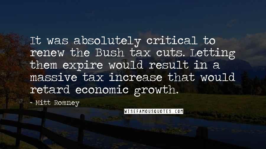 Mitt Romney Quotes: It was absolutely critical to renew the Bush tax cuts. Letting them expire would result in a massive tax increase that would retard economic growth.