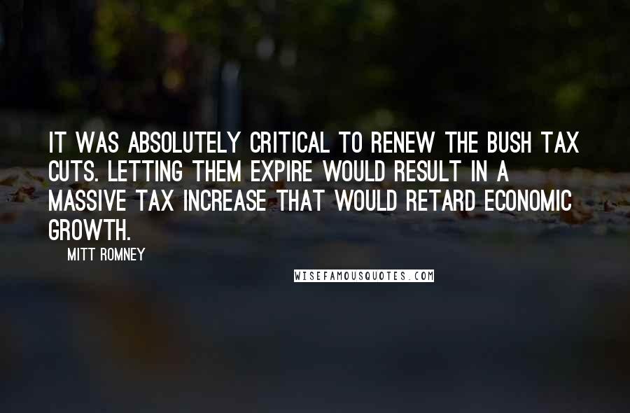 Mitt Romney Quotes: It was absolutely critical to renew the Bush tax cuts. Letting them expire would result in a massive tax increase that would retard economic growth.