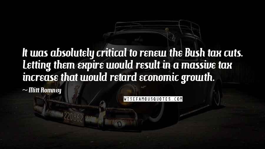 Mitt Romney Quotes: It was absolutely critical to renew the Bush tax cuts. Letting them expire would result in a massive tax increase that would retard economic growth.