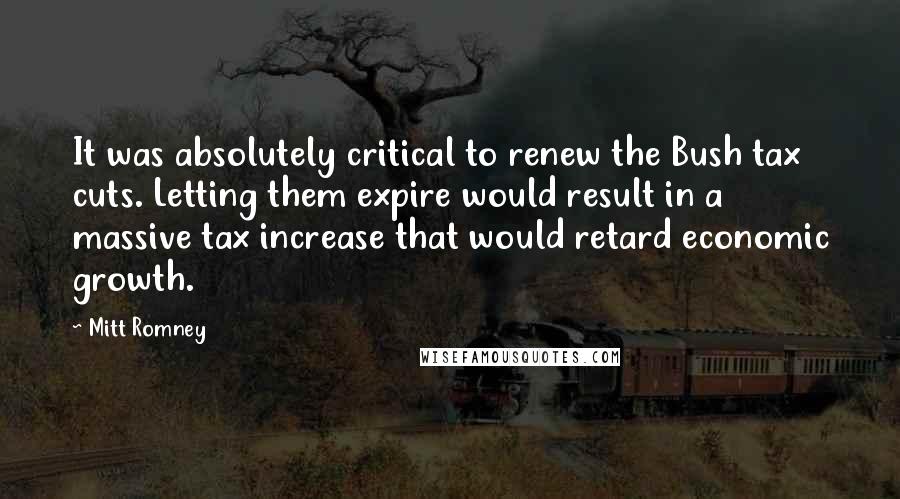 Mitt Romney Quotes: It was absolutely critical to renew the Bush tax cuts. Letting them expire would result in a massive tax increase that would retard economic growth.