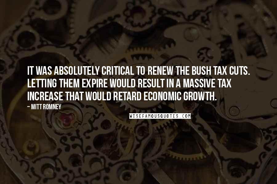 Mitt Romney Quotes: It was absolutely critical to renew the Bush tax cuts. Letting them expire would result in a massive tax increase that would retard economic growth.