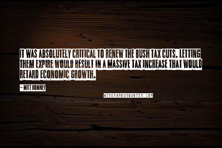 Mitt Romney Quotes: It was absolutely critical to renew the Bush tax cuts. Letting them expire would result in a massive tax increase that would retard economic growth.