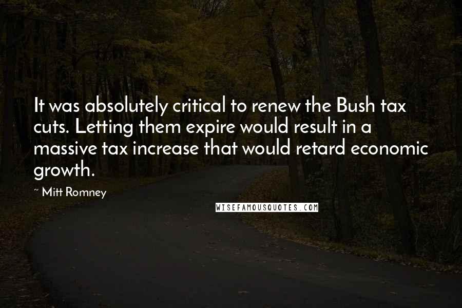 Mitt Romney Quotes: It was absolutely critical to renew the Bush tax cuts. Letting them expire would result in a massive tax increase that would retard economic growth.