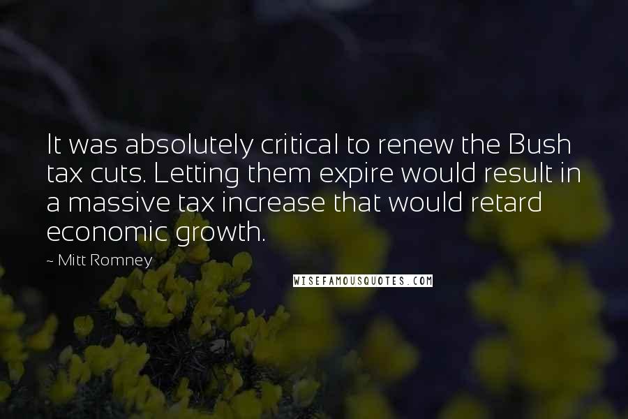 Mitt Romney Quotes: It was absolutely critical to renew the Bush tax cuts. Letting them expire would result in a massive tax increase that would retard economic growth.