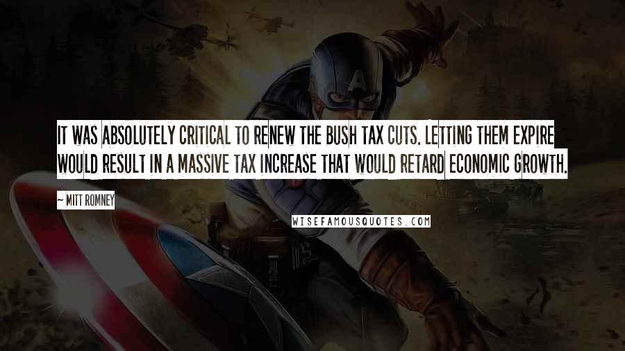 Mitt Romney Quotes: It was absolutely critical to renew the Bush tax cuts. Letting them expire would result in a massive tax increase that would retard economic growth.