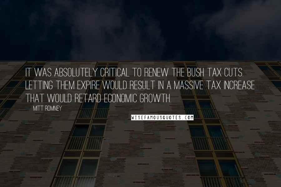 Mitt Romney Quotes: It was absolutely critical to renew the Bush tax cuts. Letting them expire would result in a massive tax increase that would retard economic growth.