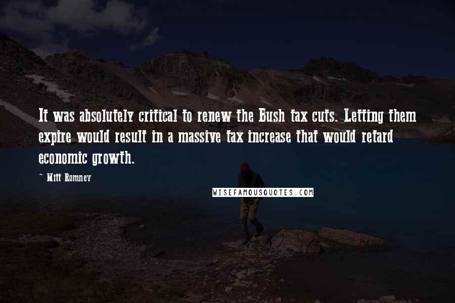 Mitt Romney Quotes: It was absolutely critical to renew the Bush tax cuts. Letting them expire would result in a massive tax increase that would retard economic growth.