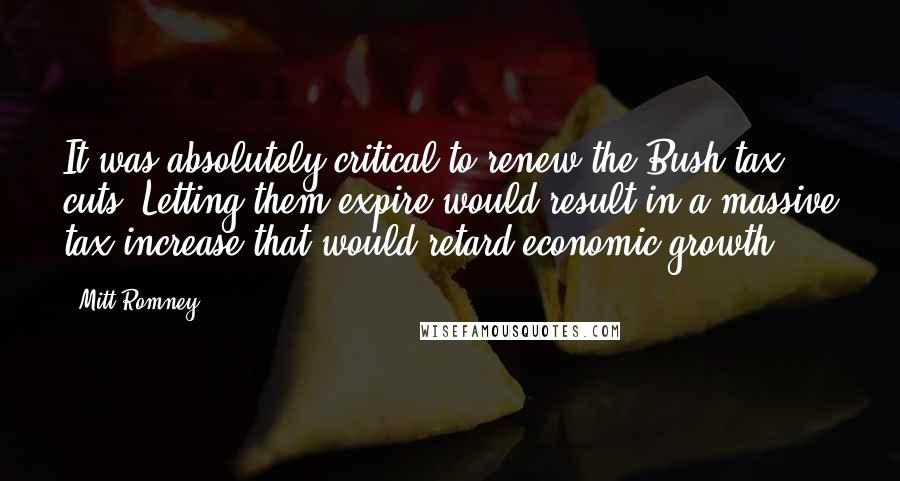 Mitt Romney Quotes: It was absolutely critical to renew the Bush tax cuts. Letting them expire would result in a massive tax increase that would retard economic growth.