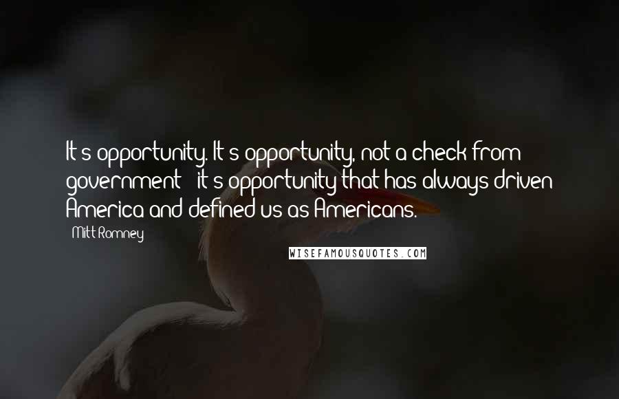 Mitt Romney Quotes: It's opportunity. It's opportunity, not a check from government - it's opportunity that has always driven America and defined us as Americans.