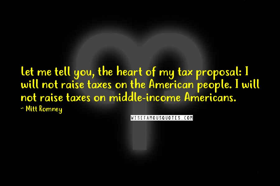 Mitt Romney Quotes: Let me tell you, the heart of my tax proposal: I will not raise taxes on the American people. I will not raise taxes on middle-income Americans.