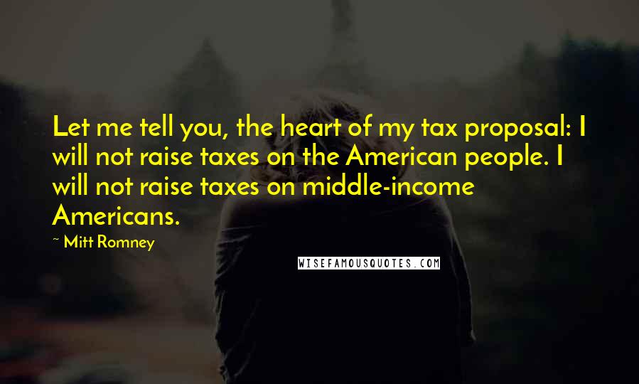 Mitt Romney Quotes: Let me tell you, the heart of my tax proposal: I will not raise taxes on the American people. I will not raise taxes on middle-income Americans.