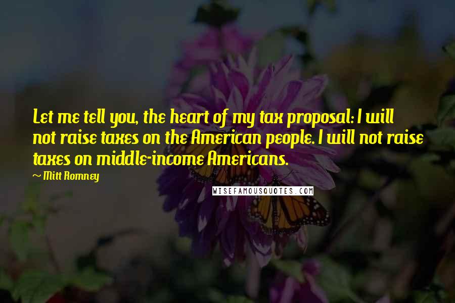 Mitt Romney Quotes: Let me tell you, the heart of my tax proposal: I will not raise taxes on the American people. I will not raise taxes on middle-income Americans.