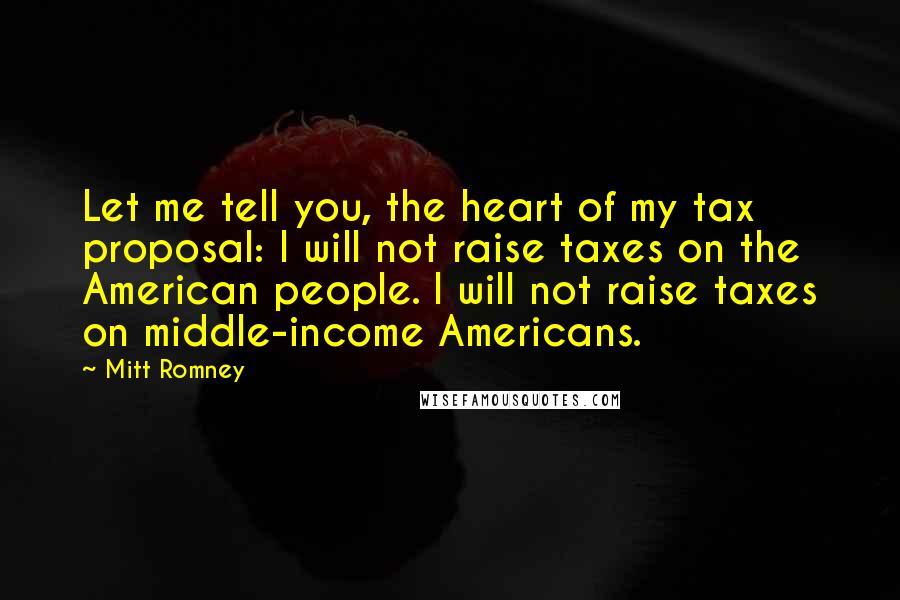 Mitt Romney Quotes: Let me tell you, the heart of my tax proposal: I will not raise taxes on the American people. I will not raise taxes on middle-income Americans.