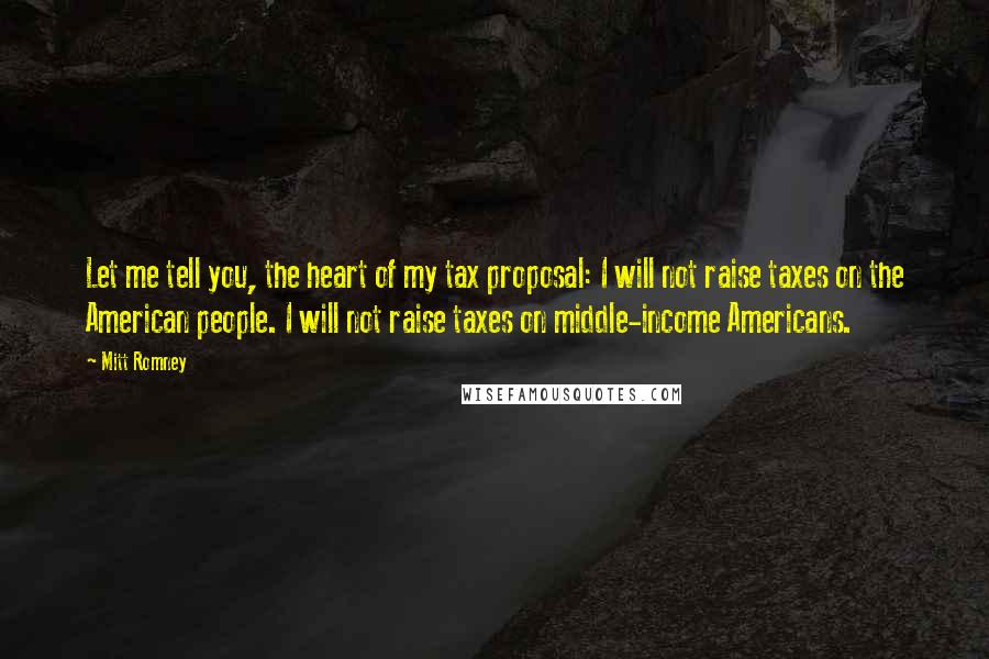 Mitt Romney Quotes: Let me tell you, the heart of my tax proposal: I will not raise taxes on the American people. I will not raise taxes on middle-income Americans.