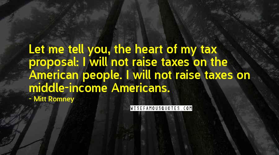 Mitt Romney Quotes: Let me tell you, the heart of my tax proposal: I will not raise taxes on the American people. I will not raise taxes on middle-income Americans.