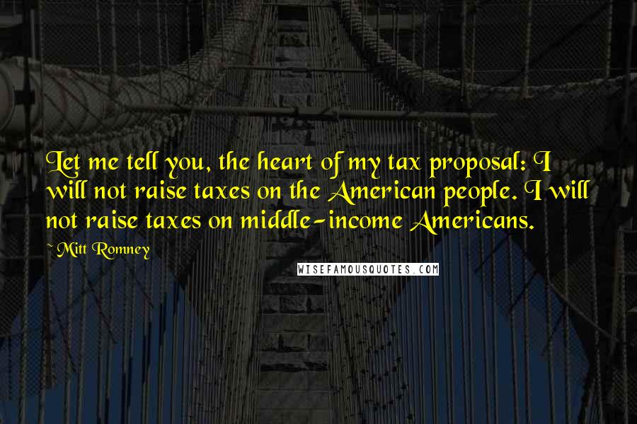 Mitt Romney Quotes: Let me tell you, the heart of my tax proposal: I will not raise taxes on the American people. I will not raise taxes on middle-income Americans.