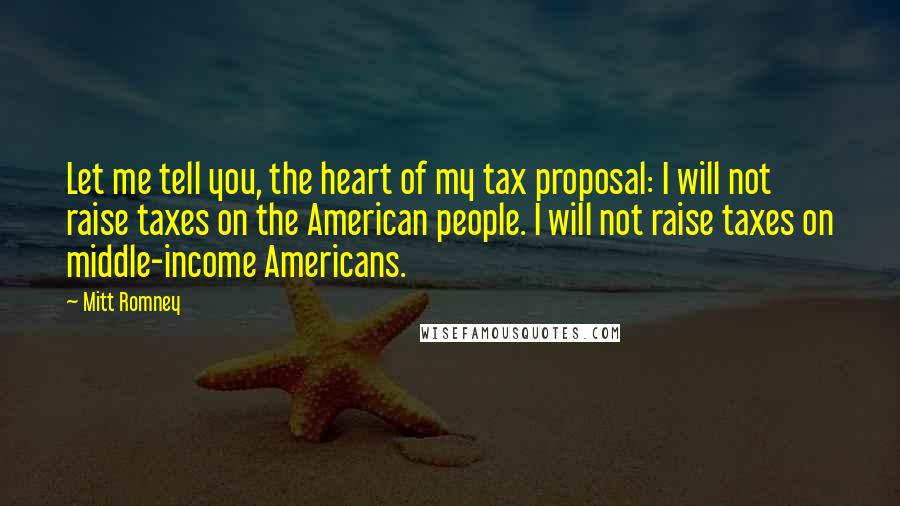 Mitt Romney Quotes: Let me tell you, the heart of my tax proposal: I will not raise taxes on the American people. I will not raise taxes on middle-income Americans.