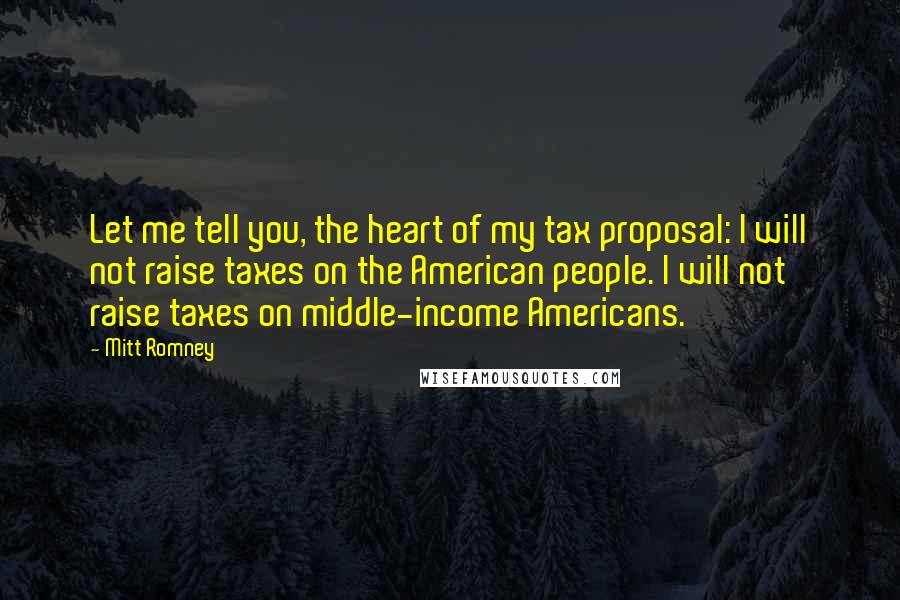 Mitt Romney Quotes: Let me tell you, the heart of my tax proposal: I will not raise taxes on the American people. I will not raise taxes on middle-income Americans.