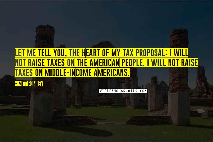 Mitt Romney Quotes: Let me tell you, the heart of my tax proposal: I will not raise taxes on the American people. I will not raise taxes on middle-income Americans.
