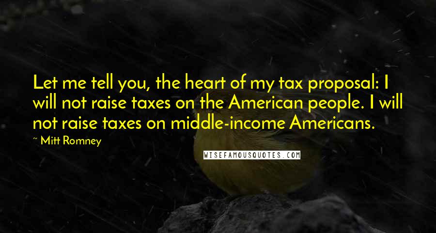 Mitt Romney Quotes: Let me tell you, the heart of my tax proposal: I will not raise taxes on the American people. I will not raise taxes on middle-income Americans.