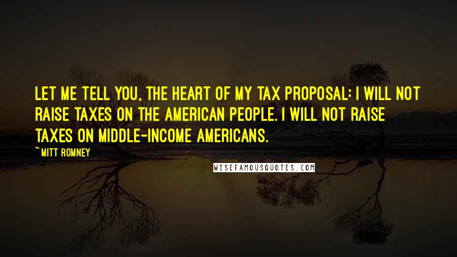 Mitt Romney Quotes: Let me tell you, the heart of my tax proposal: I will not raise taxes on the American people. I will not raise taxes on middle-income Americans.