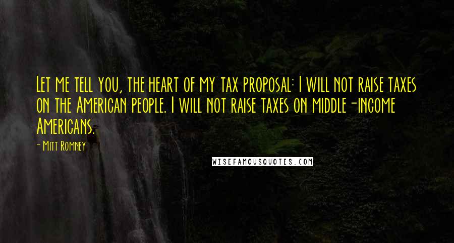 Mitt Romney Quotes: Let me tell you, the heart of my tax proposal: I will not raise taxes on the American people. I will not raise taxes on middle-income Americans.