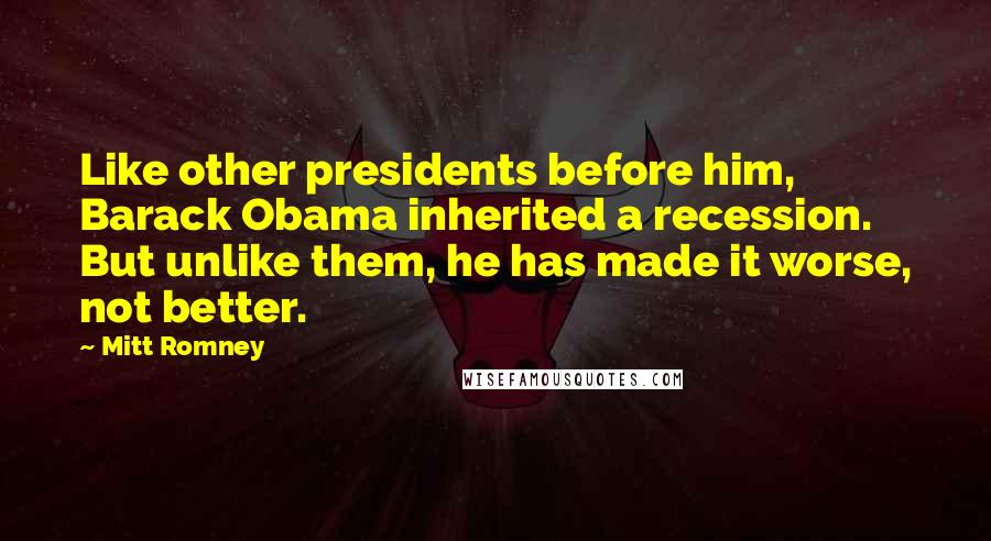 Mitt Romney Quotes: Like other presidents before him, Barack Obama inherited a recession. But unlike them, he has made it worse, not better.