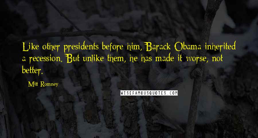 Mitt Romney Quotes: Like other presidents before him, Barack Obama inherited a recession. But unlike them, he has made it worse, not better.