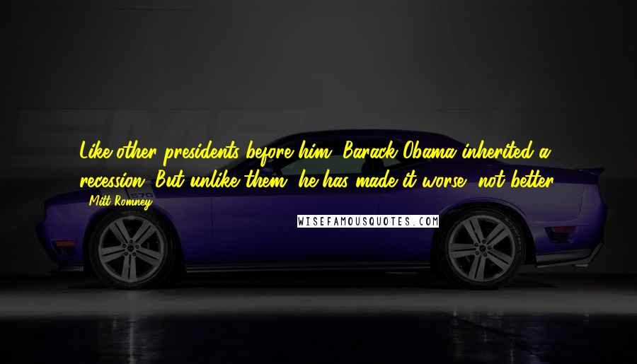 Mitt Romney Quotes: Like other presidents before him, Barack Obama inherited a recession. But unlike them, he has made it worse, not better.