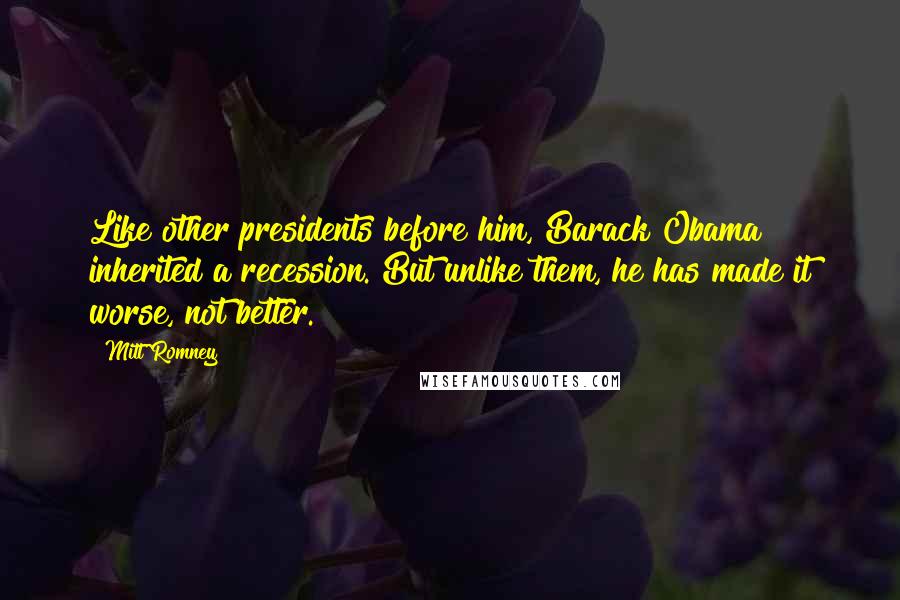 Mitt Romney Quotes: Like other presidents before him, Barack Obama inherited a recession. But unlike them, he has made it worse, not better.
