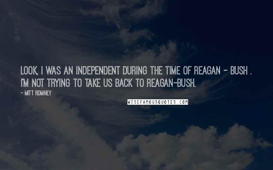 Mitt Romney Quotes: Look, I was an independent during the time of Reagan - Bush . I'm not trying to take us back to Reagan-Bush.