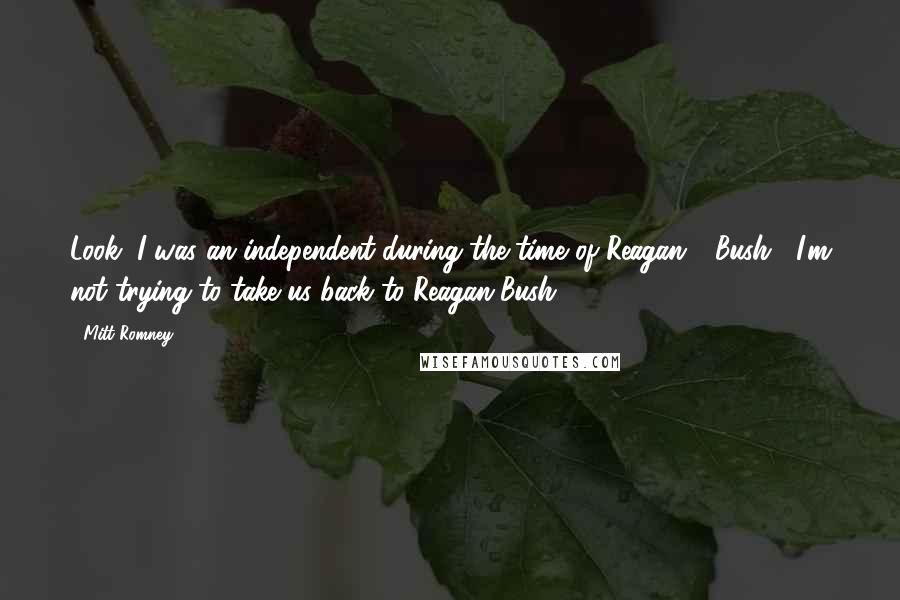 Mitt Romney Quotes: Look, I was an independent during the time of Reagan - Bush . I'm not trying to take us back to Reagan-Bush.