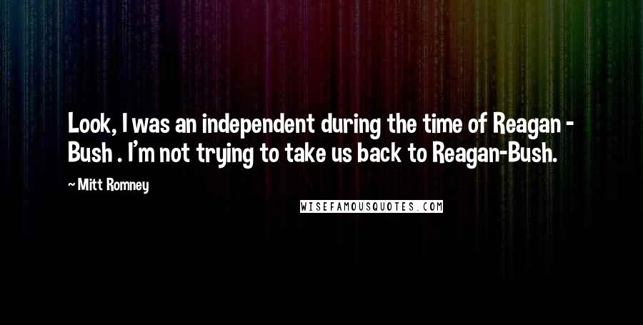 Mitt Romney Quotes: Look, I was an independent during the time of Reagan - Bush . I'm not trying to take us back to Reagan-Bush.
