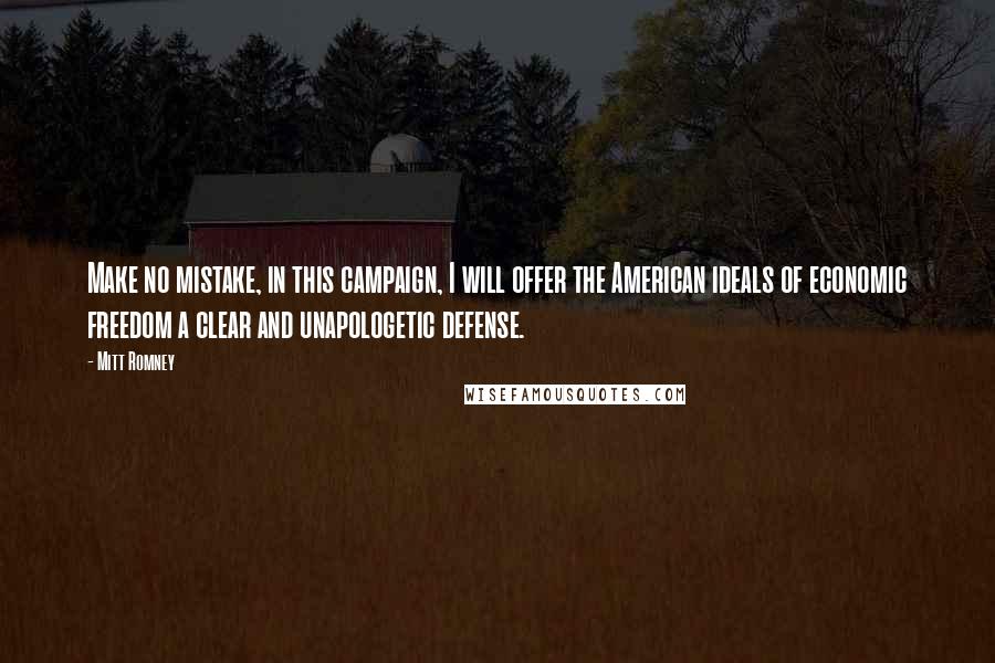 Mitt Romney Quotes: Make no mistake, in this campaign, I will offer the American ideals of economic freedom a clear and unapologetic defense.