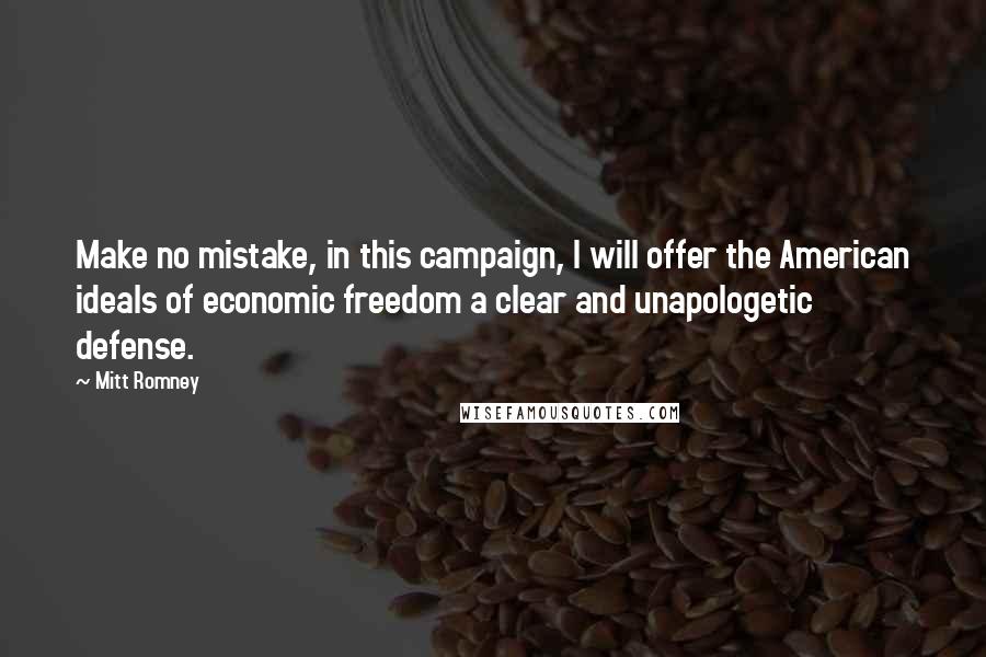 Mitt Romney Quotes: Make no mistake, in this campaign, I will offer the American ideals of economic freedom a clear and unapologetic defense.