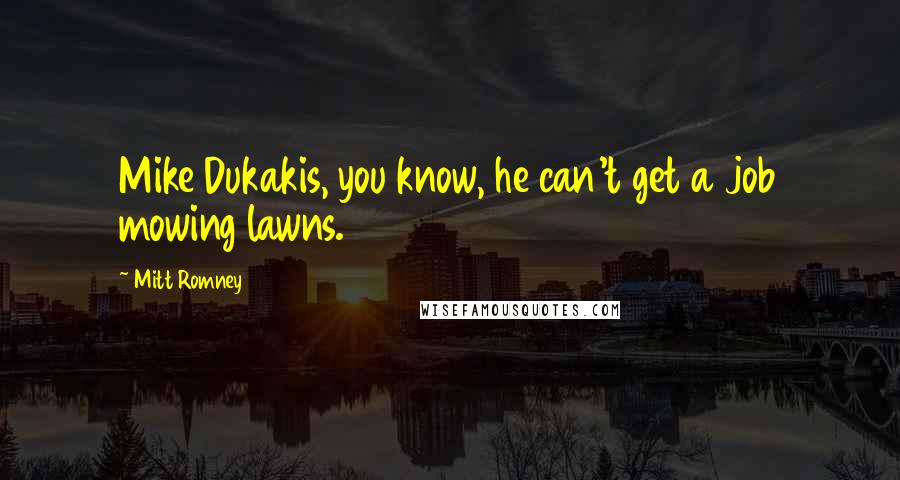 Mitt Romney Quotes: Mike Dukakis, you know, he can't get a job mowing lawns.