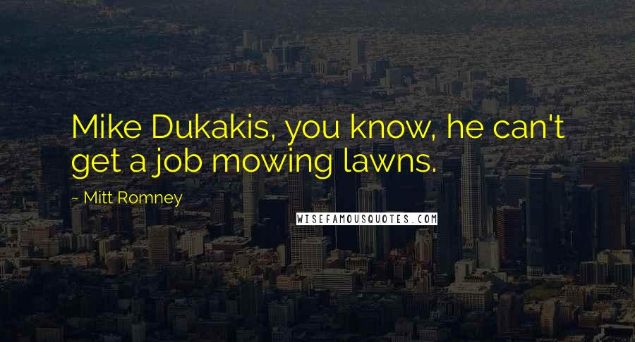 Mitt Romney Quotes: Mike Dukakis, you know, he can't get a job mowing lawns.