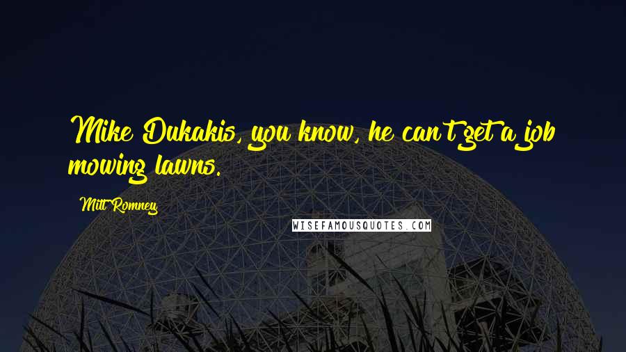 Mitt Romney Quotes: Mike Dukakis, you know, he can't get a job mowing lawns.