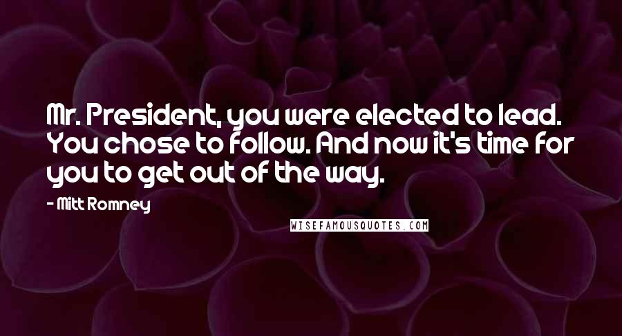 Mitt Romney Quotes: Mr. President, you were elected to lead. You chose to follow. And now it's time for you to get out of the way.