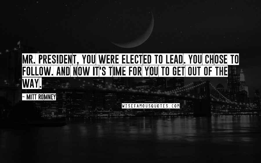 Mitt Romney Quotes: Mr. President, you were elected to lead. You chose to follow. And now it's time for you to get out of the way.
