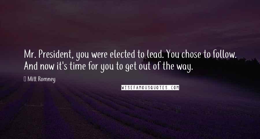 Mitt Romney Quotes: Mr. President, you were elected to lead. You chose to follow. And now it's time for you to get out of the way.