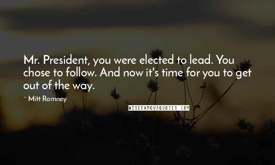 Mitt Romney Quotes: Mr. President, you were elected to lead. You chose to follow. And now it's time for you to get out of the way.