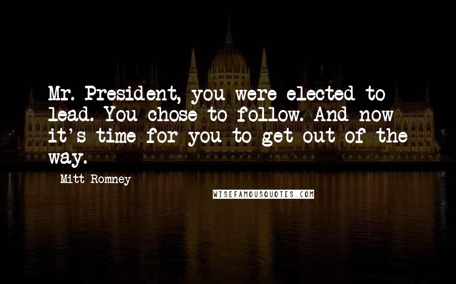 Mitt Romney Quotes: Mr. President, you were elected to lead. You chose to follow. And now it's time for you to get out of the way.