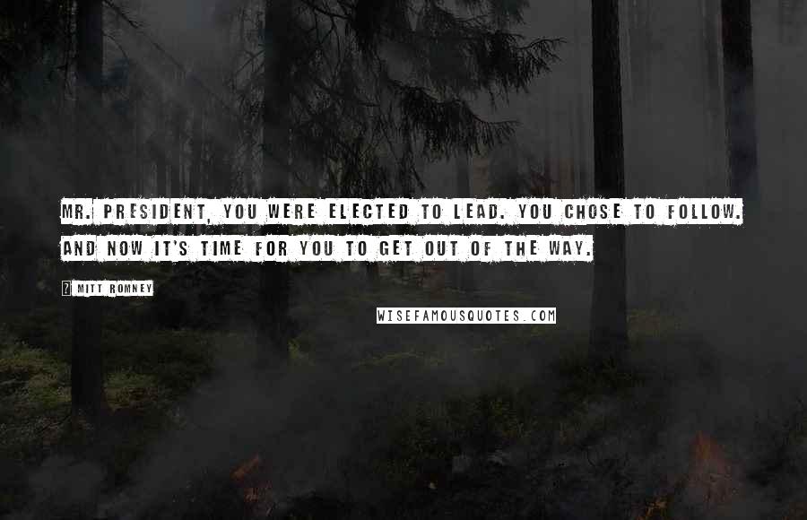 Mitt Romney Quotes: Mr. President, you were elected to lead. You chose to follow. And now it's time for you to get out of the way.