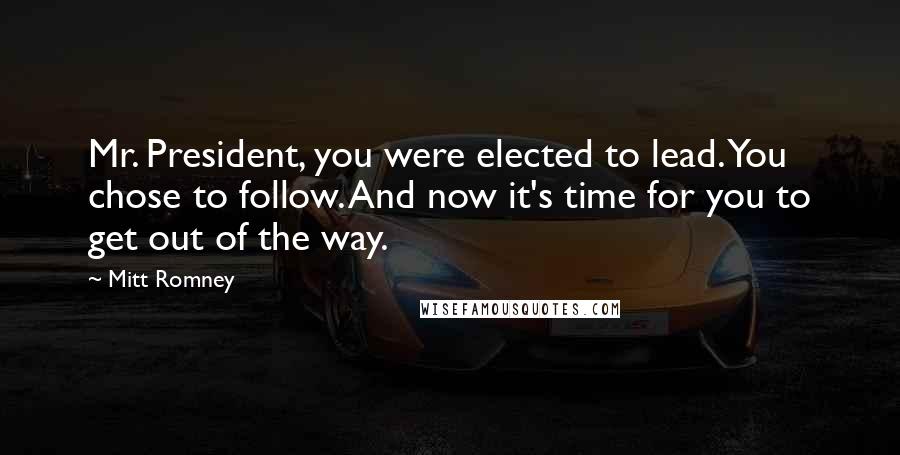 Mitt Romney Quotes: Mr. President, you were elected to lead. You chose to follow. And now it's time for you to get out of the way.