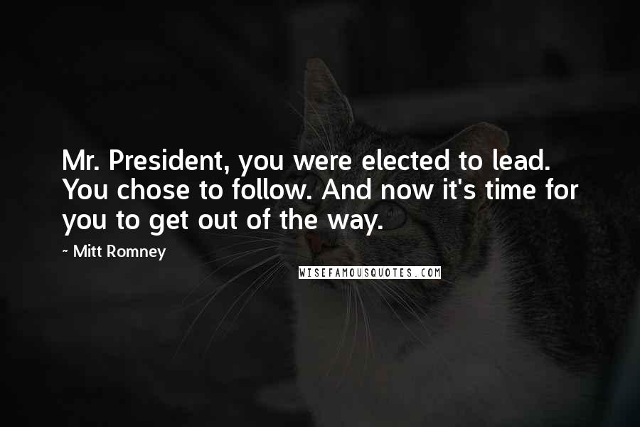 Mitt Romney Quotes: Mr. President, you were elected to lead. You chose to follow. And now it's time for you to get out of the way.