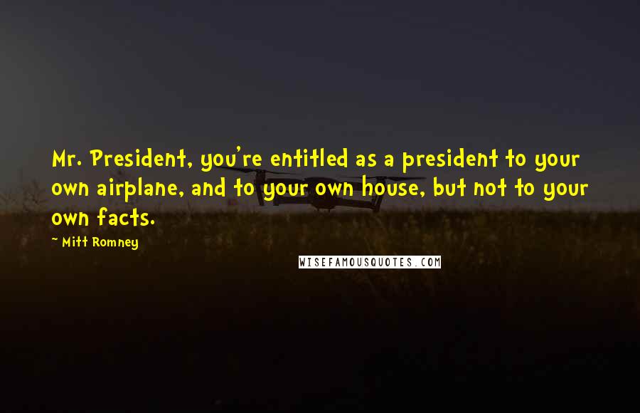 Mitt Romney Quotes: Mr. President, you're entitled as a president to your own airplane, and to your own house, but not to your own facts.
