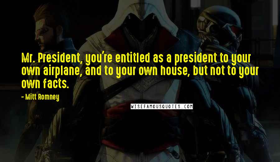 Mitt Romney Quotes: Mr. President, you're entitled as a president to your own airplane, and to your own house, but not to your own facts.