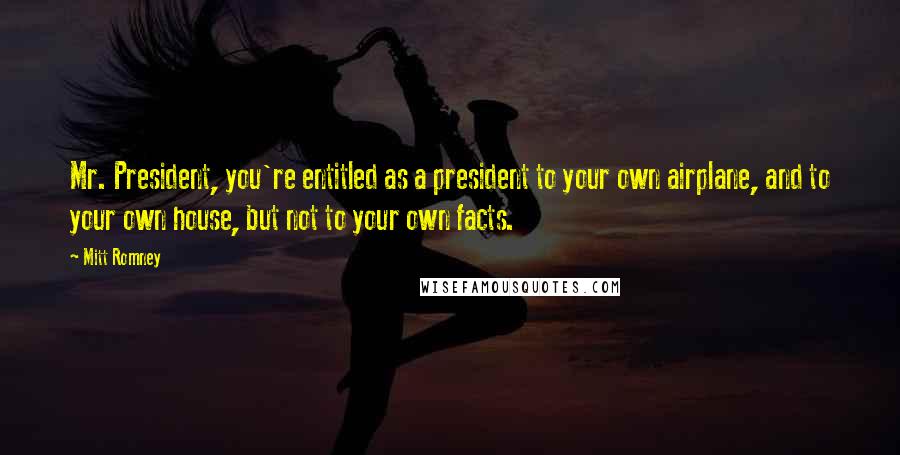 Mitt Romney Quotes: Mr. President, you're entitled as a president to your own airplane, and to your own house, but not to your own facts.