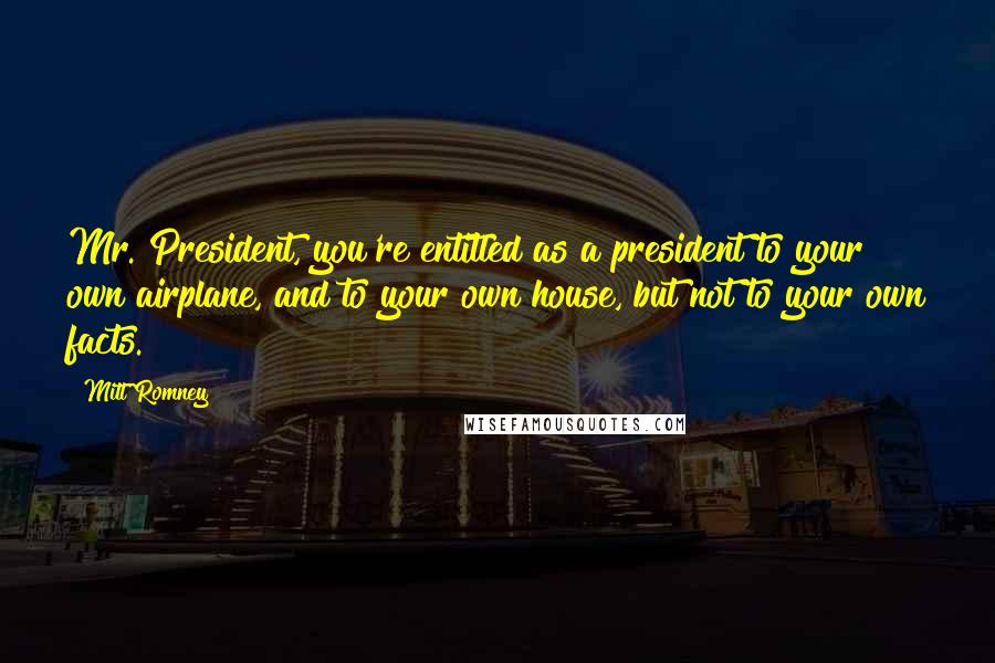 Mitt Romney Quotes: Mr. President, you're entitled as a president to your own airplane, and to your own house, but not to your own facts.